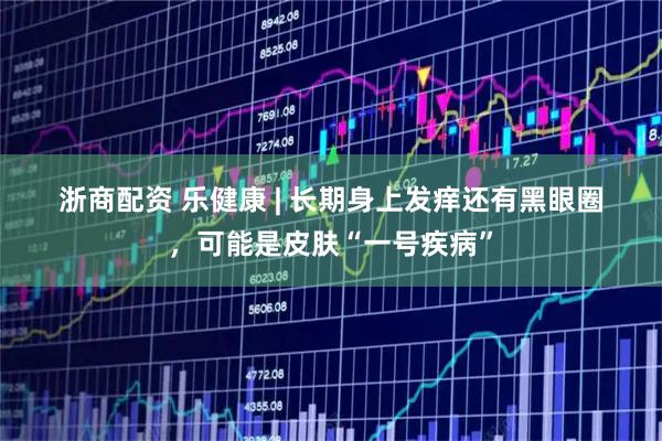 浙商配资 乐健康 | 长期身上发痒还有黑眼圈，可能是皮肤“一号疾病”