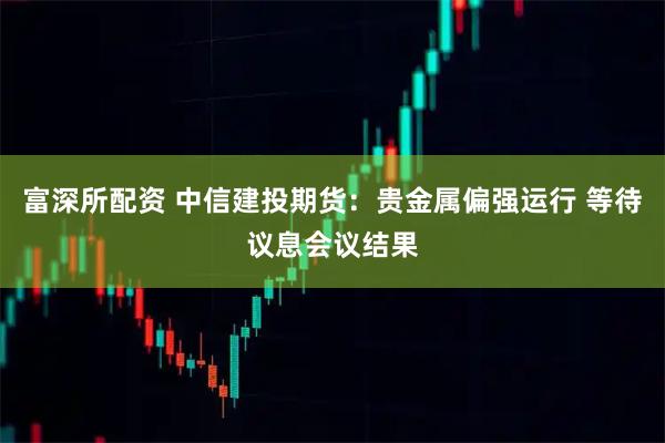富深所配资 中信建投期货：贵金属偏强运行 等待议息会议结果