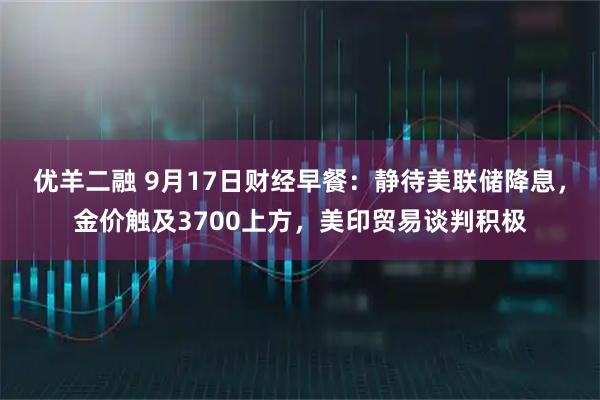 优羊二融 9月17日财经早餐：静待美联储降息，金价触及3700上方，美印贸易谈判积极