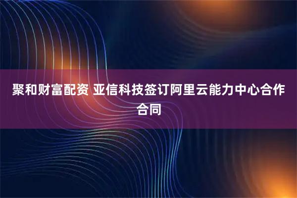 聚和财富配资 亚信科技签订阿里云能力中心合作合同