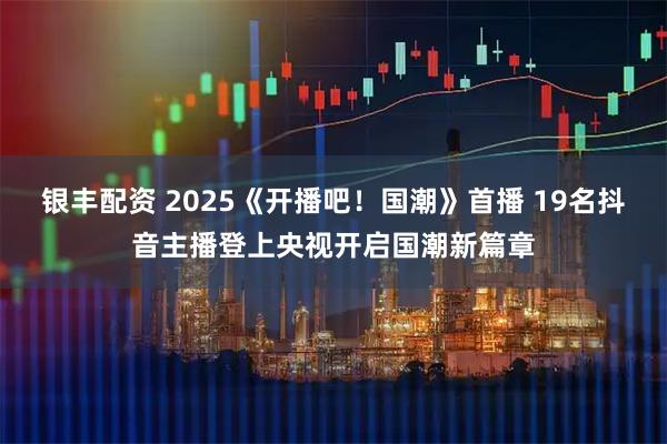 银丰配资 2025《开播吧！国潮》首播 19名抖音主播登上央视开启国潮新篇章