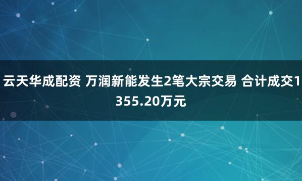 云天华成配资 万润新能发生2笔大宗交易 合计成交1355.20万元