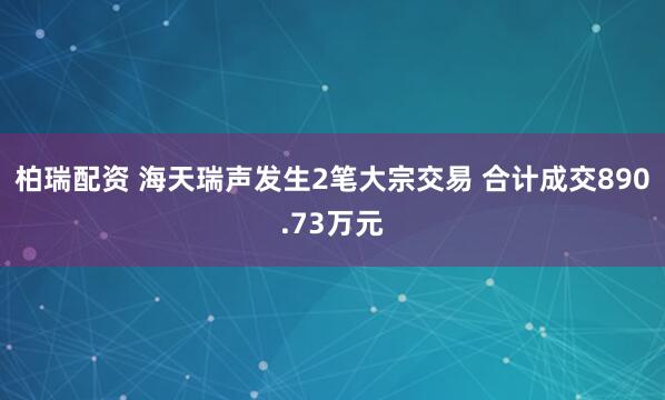 柏瑞配资 海天瑞声发生2笔大宗交易 合计成交890.73万元
