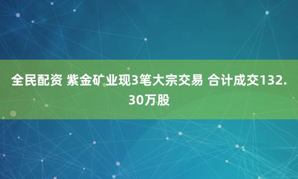 全民配资 紫金矿业现3笔大宗交易 合计成交132.30万股