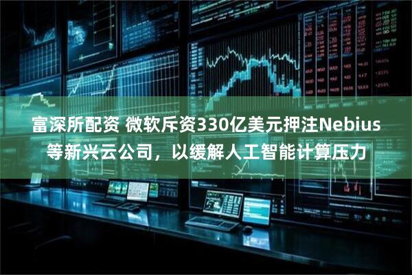 富深所配资 微软斥资330亿美元押注Nebius等新兴云公司，以缓解人工智能计算压力