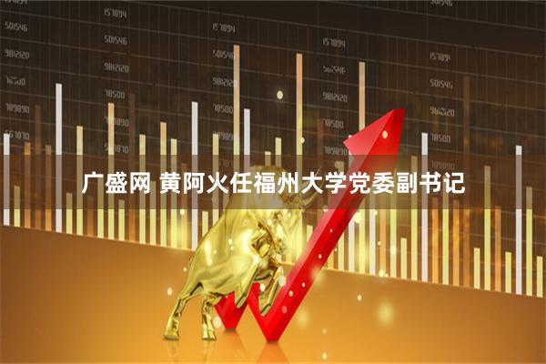 广盛网 黄阿火任福州大学党委副书记