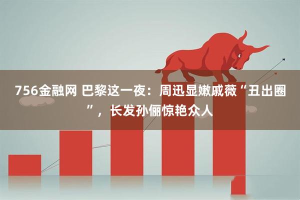 756金融网 巴黎这一夜：周迅显嫩戚薇“丑出圈”，长发孙俪惊艳众人