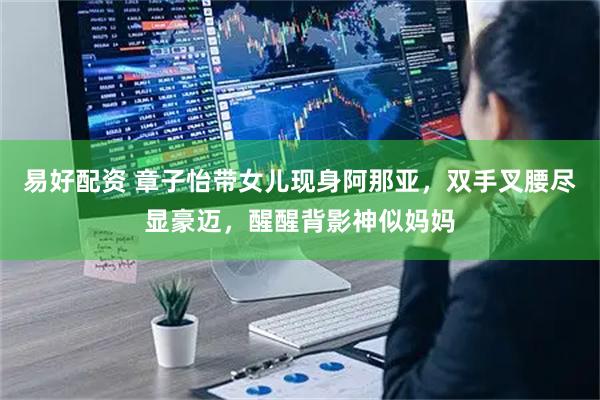 易好配资 章子怡带女儿现身阿那亚，双手叉腰尽显豪迈，醒醒背影神似妈妈