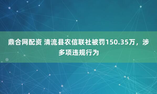 鼎合网配资 清流县农信联社被罚150.35万，涉多项违规行为