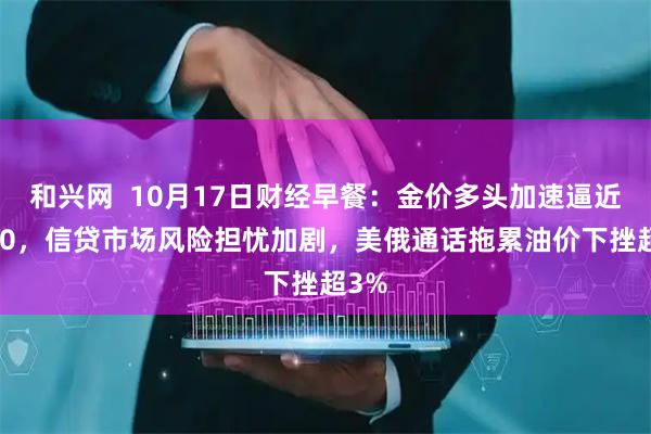 和兴网  10月17日财经早餐：金价多头加速逼近4400，信贷市场风险担忧加剧，美俄通话拖累油价下挫超3%