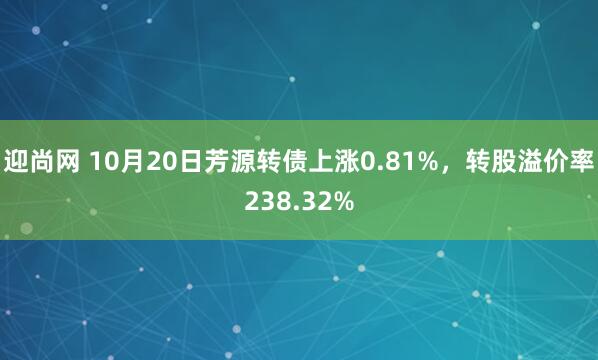 迎尚网 10月20日芳源转债上涨0.81%，转股溢价率238.32%
