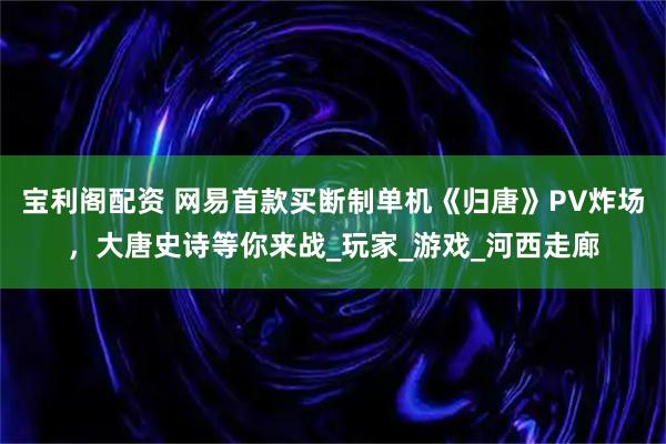 宝利阁配资 网易首款买断制单机《归唐》PV炸场，大唐史诗等你来战_玩家_游戏_河西走廊