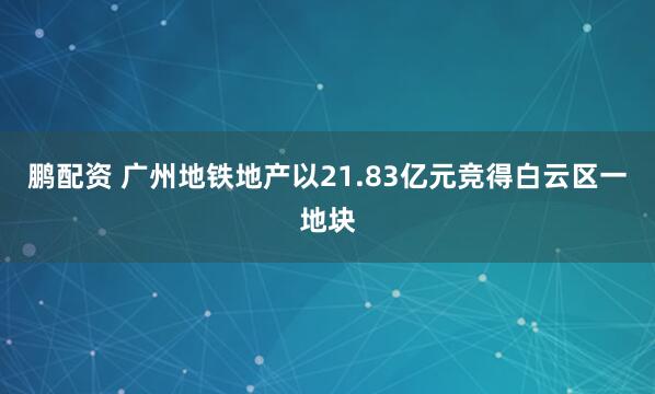 鹏配资 广州地铁地产以21.83亿元竞得白云区一地块