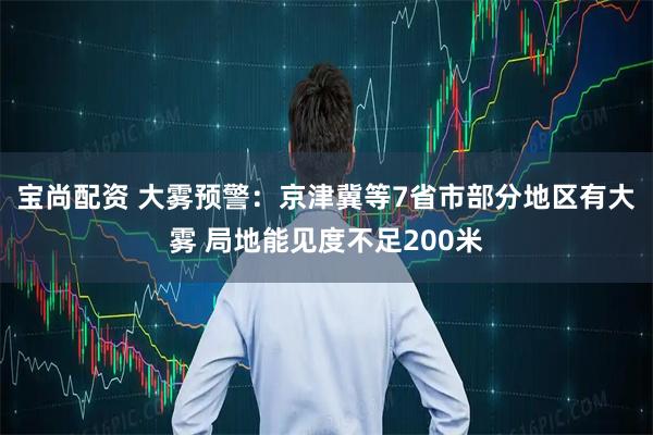 宝尚配资 大雾预警：京津冀等7省市部分地区有大雾 局地能见度不足200米