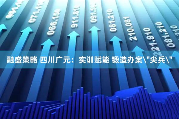 融盛策略 四川广元：实训赋能 锻造办案＂尖兵＂