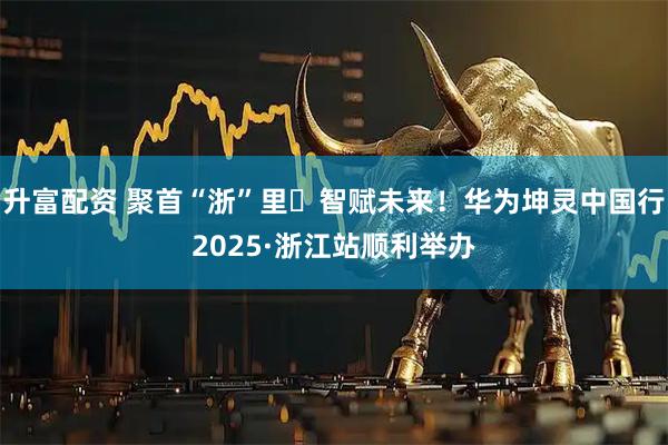 升富配资 聚首“浙”里・智赋未来！华为坤灵中国行2025·浙江站顺利举办