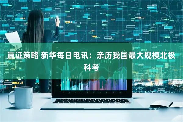 赢证策略 新华每日电讯：亲历我国最大规模北极科考