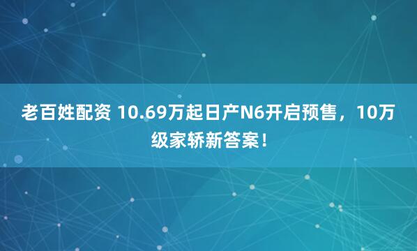 老百姓配资 10.69万起日产N6开启预售，10万级家轿新答案！