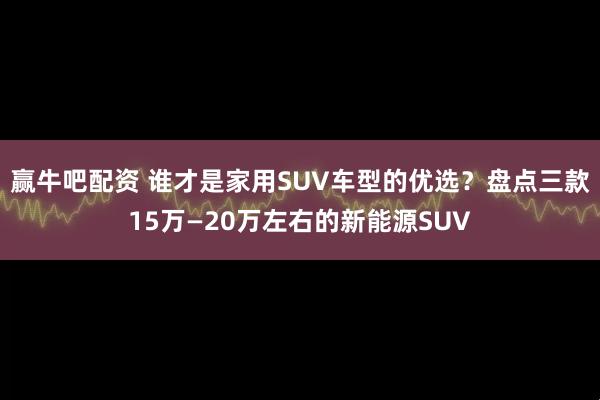 赢牛吧配资 谁才是家用SUV车型的优选？盘点三款15万—20万左右的新能源SUV