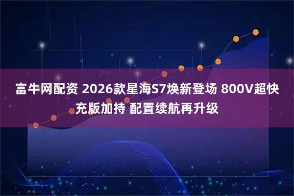 富牛网配资 2026款星海S7焕新登场 800V超快充版加持 配置续航再升级