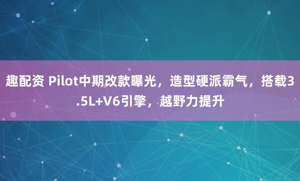 趣配资 Pilot中期改款曝光，造型硬派霸气，搭载3.5L+V6引擎，越野力提升
