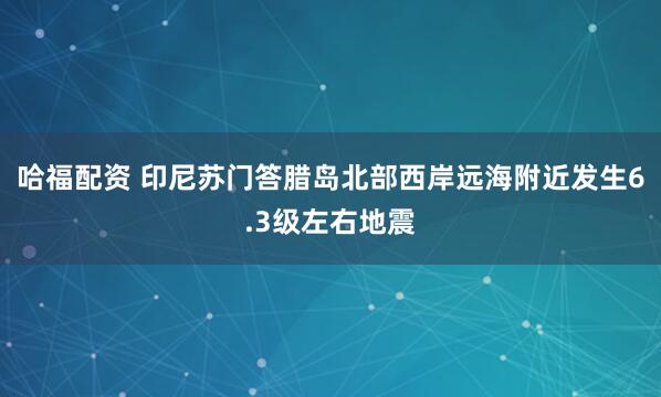 哈福配资 印尼苏门答腊岛北部西岸远海附近发生6.3级左右地震