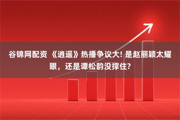 谷锦网配资 《逍遥》热播争议大! 是赵丽颖太耀眼，还是谭松韵没撑住?