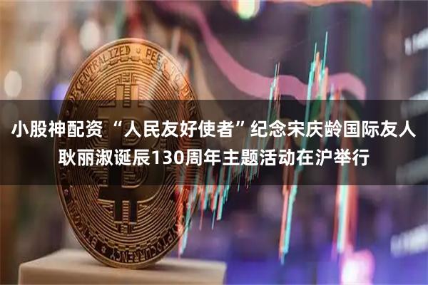 小股神配资 “人民友好使者”纪念宋庆龄国际友人耿丽淑诞辰130周年主题活动在沪举行