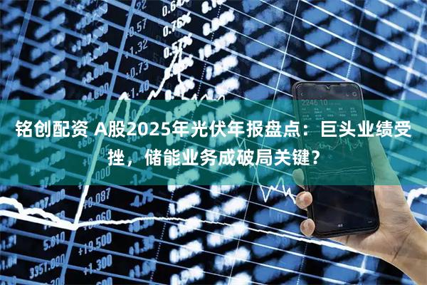 铭创配资 A股2025年光伏年报盘点：巨头业绩受挫，储能业务成破局关键？