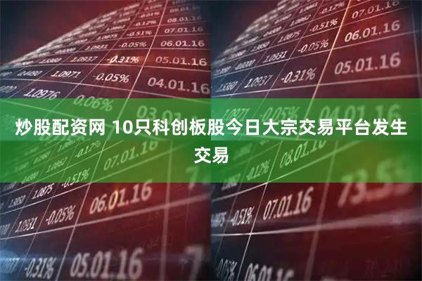 炒股配资网 10只科创板股今日大宗交易平台发生交易