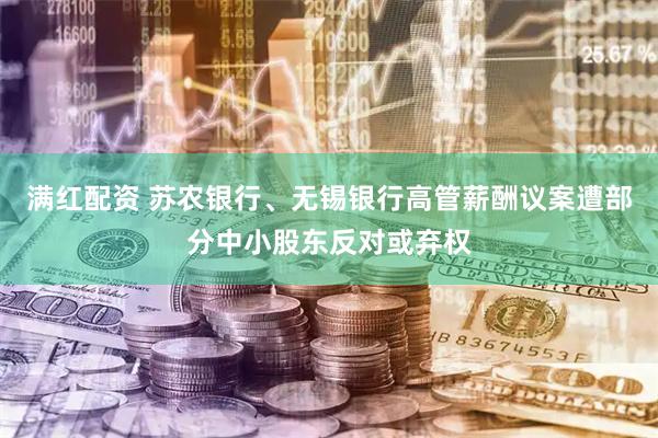 满红配资 苏农银行、无锡银行高管薪酬议案遭部分中小股东反对或弃权