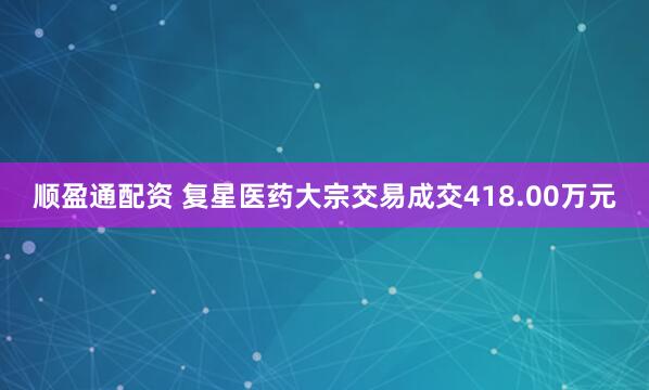 顺盈通配资 复星医药大宗交易成交418.00万元