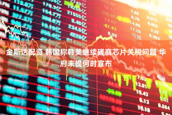 金斯达配资 韩国称韩美继续磋商芯片关税问题 华府未提何时宣布
